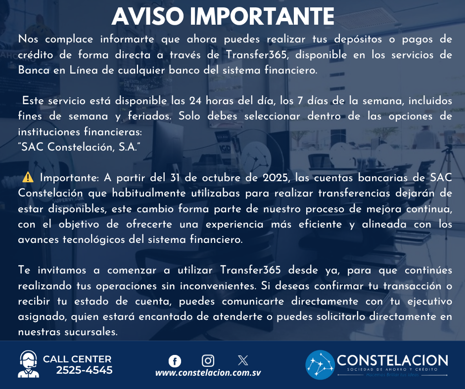 AVISO IMPORTANTENos complace informarte que ahora puedes realizar tus depósitos o pagos de crédito de forma directa a través de Transfer365, disponible en los servicios de Banca en Línea de cualquier banco del sistema financiero. Este servicio está disponible las 24 horas del día, los 7 días de la semana, incluidos fines de semana y feriados. Solo debes seleccionar dentro de las opciones de instituciones financieras: "SAC Constelación, S.A." ⚠️ Importante: A partir del 31 de octubre de 2025, las cuentas bancarias de SAC Constelación que habitualmente utilizabas para realizar transferencias dejarán de estar disponibles, este cambio forma parte de nuestro proceso de mejora continua, con el objetivo de ofrecerte una experiencia más eficiente y alineada con los avances tecnológicos del sistema financiero. Te invitamos a comenzar a utilizar Transfer365 desde ya, para que continúes realizando tus operaciones sin inconvenientes. Si deseas confirmar tu transacción o recibir tu estado de cuenta, puedes comunicarte directamente con tu ejecutivo asignado, quien estará encantado de atenderte o puedes solicitarlo directamente en nuestras sucursales. CALL CENTER 2525-4545 www.constelacion.com.sv CONSTELACIÓN SOCIEDAD DE AHORRO Y CRÉDITO Hacemos Brillar tus Ideas